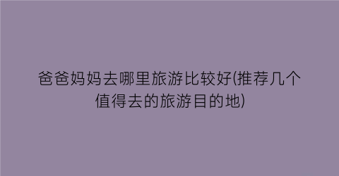 爸爸妈妈去哪里旅游比较好(推荐几个值得去的旅游目的地)