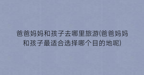爸爸妈妈和孩子去哪里旅游(爸爸妈妈和孩子最适合选择哪个目的地呢)
