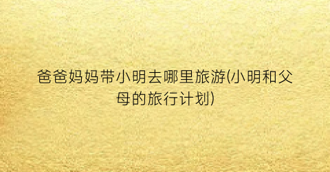 爸爸妈妈带小明去哪里旅游(小明和父母的旅行计划)