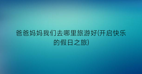 爸爸妈妈我们去哪里旅游好(开启快乐的假日之旅)