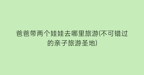 爸爸带两个娃娃去哪里旅游(不可错过的亲子旅游圣地)