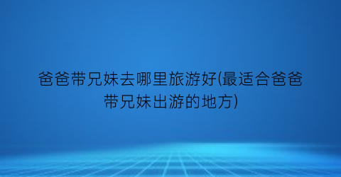 爸爸带兄妹去哪里旅游好(最适合爸爸带兄妹出游的地方)