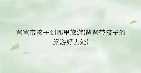爸爸带孩子到哪里旅游(爸爸带孩子的旅游好去处)