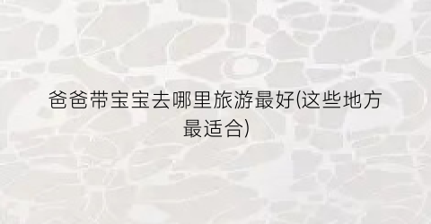 爸爸带宝宝去哪里旅游最好(这些地方最适合)