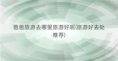 爸爸旅游去哪里旅游好呢(旅游好去处推荐)