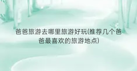 爸爸旅游去哪里旅游好玩(推荐几个爸爸最喜欢的旅游地点)