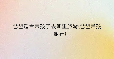 爸爸适合带孩子去哪里旅游(爸爸带孩子旅行)