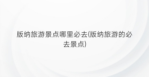 版纳旅游景点哪里必去(版纳旅游的必去景点)