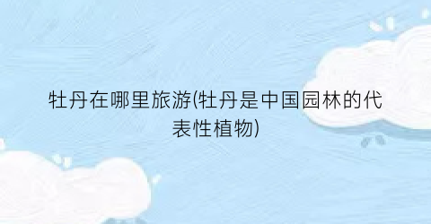 牡丹在哪里旅游(牡丹是中国园林的代表性植物)