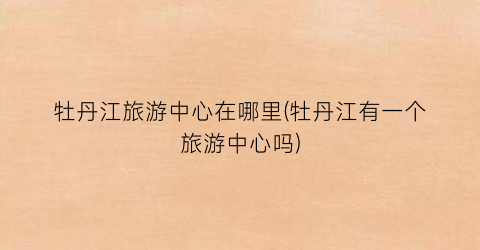 牡丹江旅游中心在哪里(牡丹江有一个旅游中心吗)