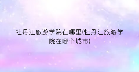 牡丹江旅游学院在哪里(牡丹江旅游学院在哪个城市)
