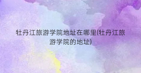 牡丹江旅游学院地址在哪里(牡丹江旅游学院的地址)
