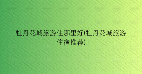 牡丹花城旅游住哪里好(牡丹花城旅游住宿推荐)