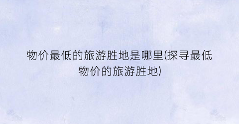 物价最低的旅游胜地是哪里(探寻最低物价的旅游胜地)