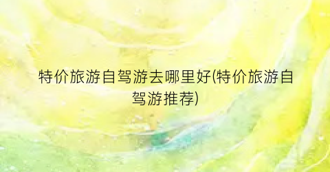 特价旅游自驾游去哪里好(特价旅游自驾游推荐)