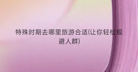 特殊时期去哪里旅游合适(让你轻松规避人群)