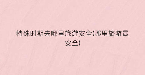 特殊时期去哪里旅游安全(哪里旅游最安全)