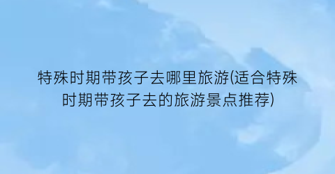 特殊时期带孩子去哪里旅游(适合特殊时期带孩子去的旅游景点推荐)