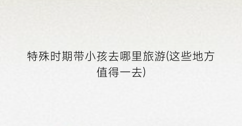 特殊时期带小孩去哪里旅游(这些地方值得一去)
