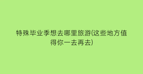 特殊毕业季想去哪里旅游(这些地方值得你一去再去)