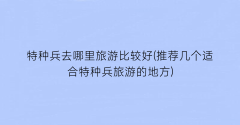 特种兵去哪里旅游比较好(推荐几个适合特种兵旅游的地方)