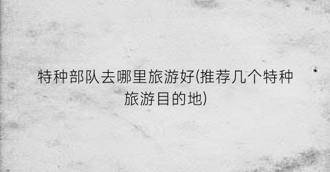 特种部队去哪里旅游好(推荐几个特种旅游目的地)