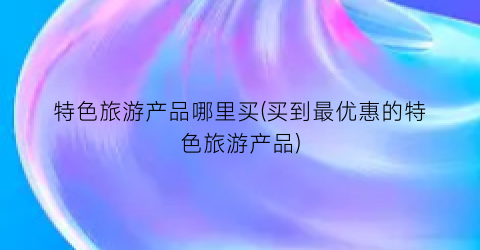 特色旅游产品哪里买(买到最优惠的特色旅游产品)