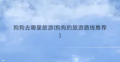 狗狗去哪里旅游(狗狗的旅游路线推荐)