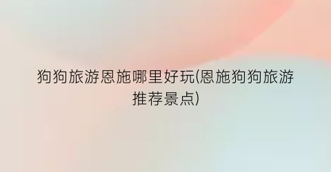 狗狗旅游恩施哪里好玩(恩施狗狗旅游推荐景点)