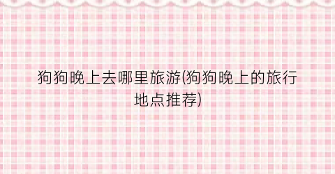 狗狗晚上去哪里旅游(狗狗晚上的旅行地点推荐)