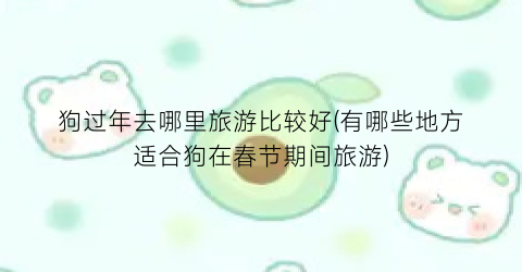 狗过年去哪里旅游比较好(有哪些地方适合狗在春节期间旅游)