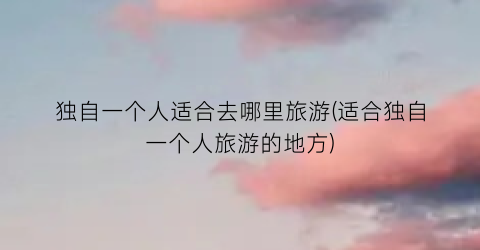独自一个人适合去哪里旅游(适合独自一个人旅游的地方)