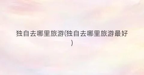 独自去哪里旅游(独自去哪里旅游最好)