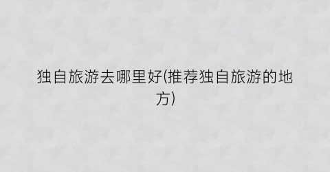 独自旅游去哪里好(推荐独自旅游的地方)