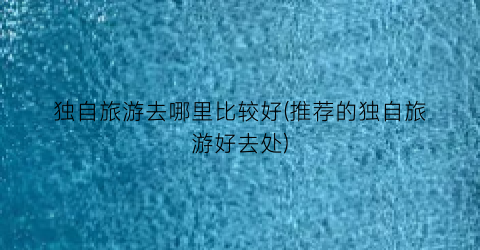 独自旅游去哪里比较好(推荐的独自旅游好去处)