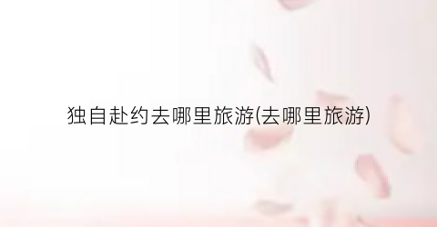 独自赴约去哪里旅游(去哪里旅游)