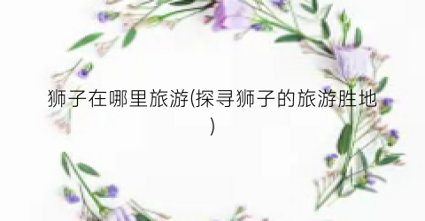 狮子在哪里旅游(探寻狮子的旅游胜地)