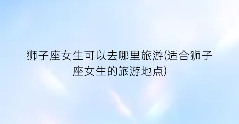 狮子座女生可以去哪里旅游(适合狮子座女生的旅游地点)