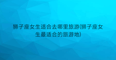 狮子座女生适合去哪里旅游(狮子座女生最适合的旅游地)