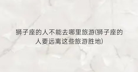 狮子座的人不能去哪里旅游(狮子座的人要远离这些旅游胜地)
