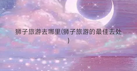 狮子旅游去哪里(狮子旅游的最佳去处)