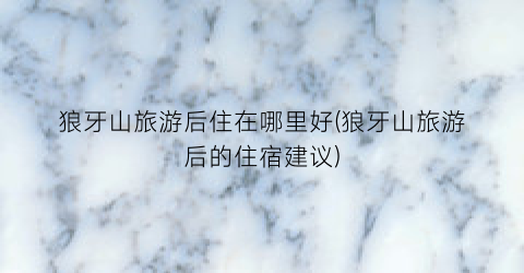 狼牙山旅游后住在哪里好(狼牙山旅游后的住宿建议)