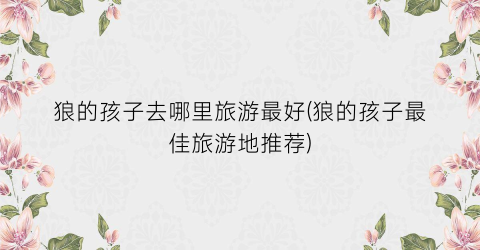狼的孩子去哪里旅游最好(狼的孩子最佳旅游地推荐)