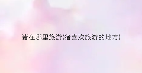 猪在哪里旅游(猪喜欢旅游的地方)