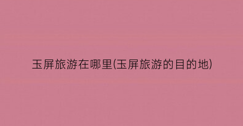 玉屏旅游在哪里(玉屏旅游的目的地)