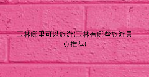 玉林哪里可以旅游(玉林有哪些旅游景点推荐)