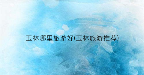 玉林哪里旅游好(玉林旅游推荐)