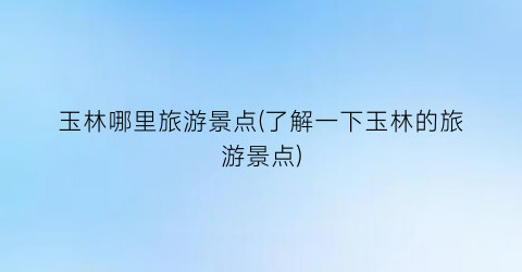 玉林哪里旅游景点(了解一下玉林的旅游景点)