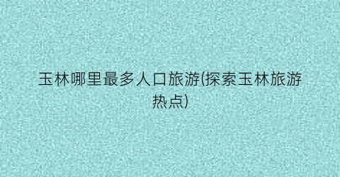 玉林哪里最多人口旅游(探索玉林旅游热点)