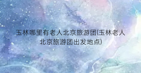 玉林哪里有老人北京旅游团(玉林老人北京旅游团出发地点)